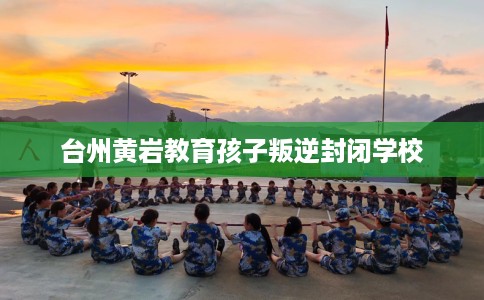 台州黄岩教育孩子叛逆封闭学校