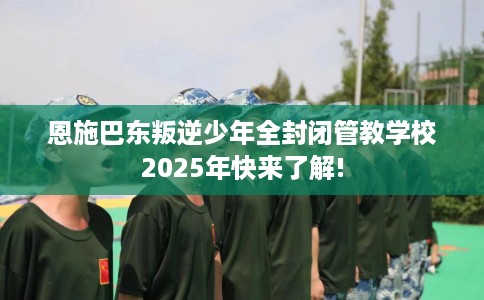恩施巴东叛逆少年全封闭管教学校2025年快来了解!