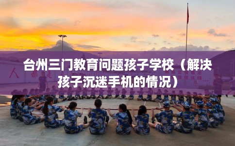 台州三门教育问题孩子学校（解决孩子沉迷手机的情况）