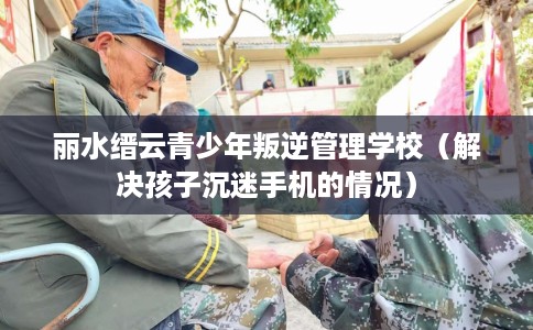 丽水缙云青少年叛逆管理学校（解决孩子沉迷手机的情况）