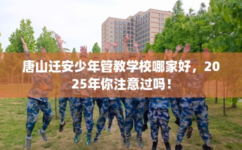 唐山迁安少年管教学校哪家好，2025年你注意过吗！