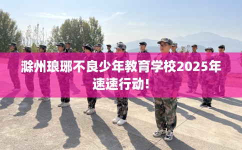 滁州琅琊不良少年教育学校2025年速速行动!