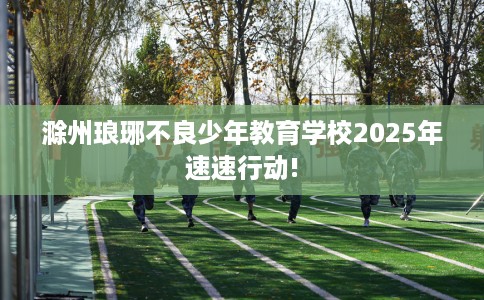 滁州琅琊不良少年教育学校2025年速速行动!