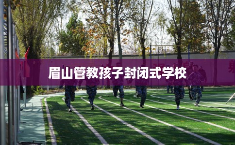 眉山管教孩子封闭式学校