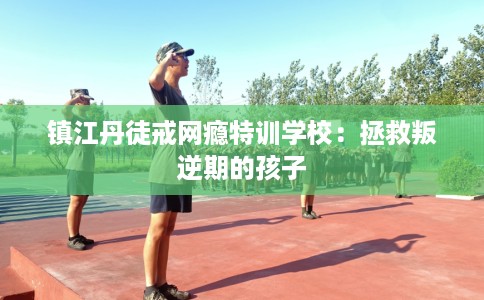 镇江丹徒戒网瘾特训学校：拯救叛逆期的孩子