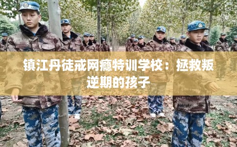镇江丹徒戒网瘾特训学校：拯救叛逆期的孩子