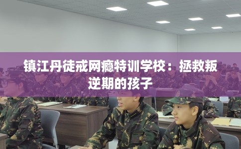 镇江丹徒戒网瘾特训学校：拯救叛逆期的孩子