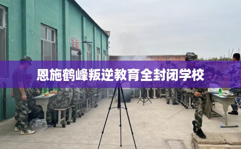 恩施鹤峰叛逆教育全封闭学校