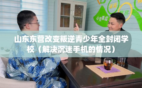 山东东营改变叛逆青少年全封闭学校（解决沉迷手机的情况）