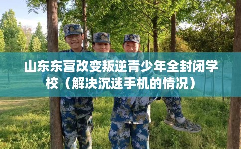 山东东营改变叛逆青少年全封闭学校（解决沉迷手机的情况）