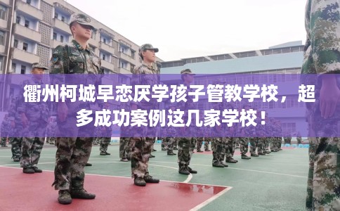 衢州柯城早恋厌学孩子管教学校，超多成功案例这几家学校！