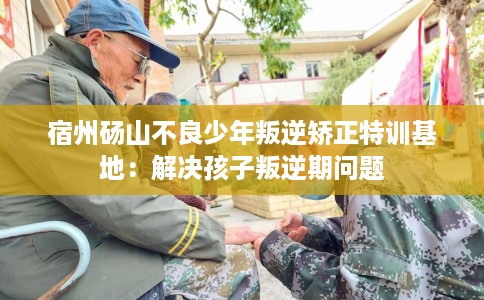 宿州砀山不良少年叛逆矫正特训基地：解决孩子叛逆期问题