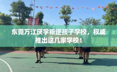 东莞万江厌学叛逆孩子学校，权威推出这几家学校！
