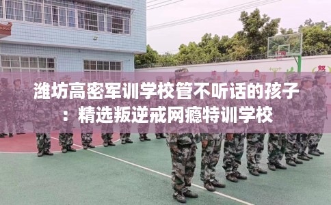 潍坊高密军训学校管不听话的孩子：精选叛逆戒网瘾特训学校