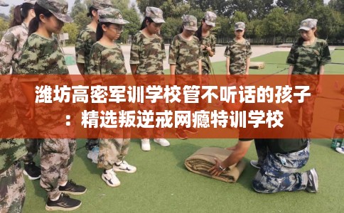 潍坊高密军训学校管不听话的孩子：精选叛逆戒网瘾特训学校