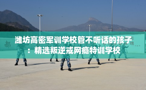 潍坊高密军训学校管不听话的孩子：精选叛逆戒网瘾特训学校