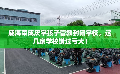威海荣成厌学孩子管教封闭学校，这几家学校错过亏大！