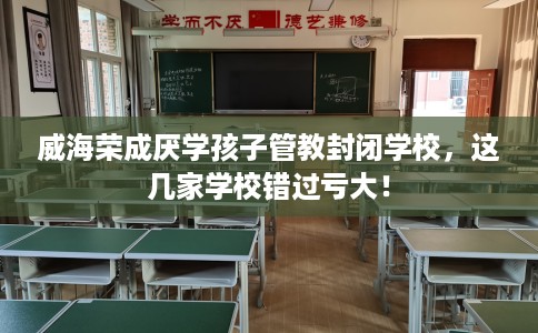 威海荣成厌学孩子管教封闭学校，这几家学校错过亏大！