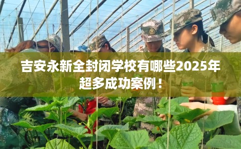 吉安永新全封闭学校有哪些2025年超多成功案例！