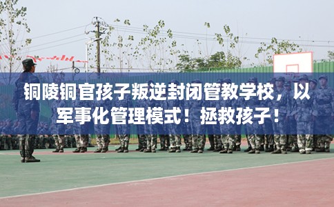 铜陵铜官孩子叛逆封闭管教学校，以军事化管理模式！拯救孩子！