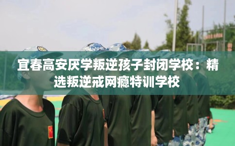 宜春高安厌学叛逆孩子封闭学校：精选叛逆戒网瘾特训学校