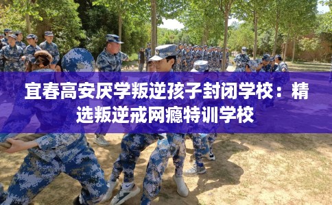 宜春高安厌学叛逆孩子封闭学校：精选叛逆戒网瘾特训学校