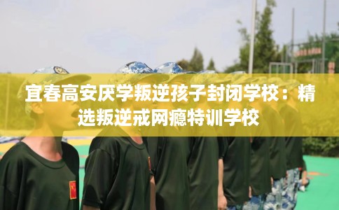 宜春高安厌学叛逆孩子封闭学校：精选叛逆戒网瘾特训学校