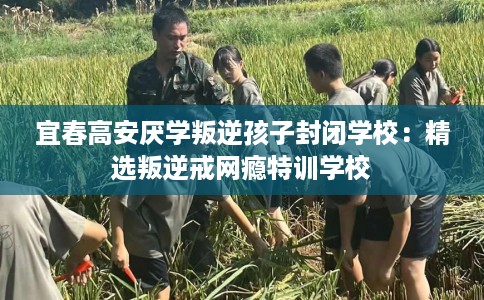 宜春高安厌学叛逆孩子封闭学校：精选叛逆戒网瘾特训学校