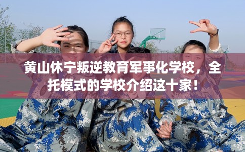 黄山休宁叛逆教育军事化学校，全托模式的学校介绍这十家！