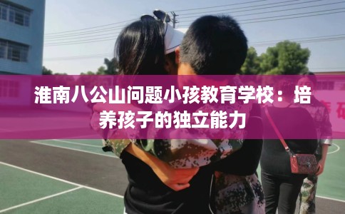 淮南八公山问题小孩教育学校：培养孩子的独立能力