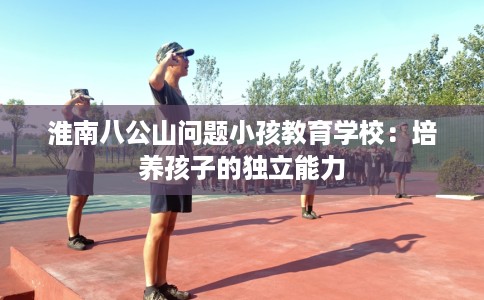 淮南八公山问题小孩教育学校：培养孩子的独立能力