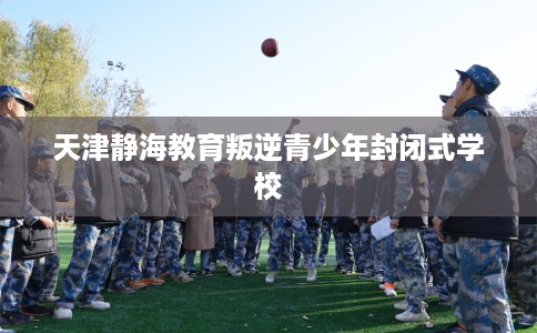 天津静海教育叛逆青少年封闭式学校