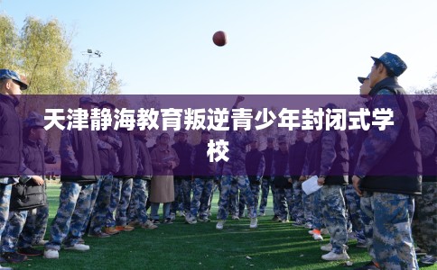 天津静海教育叛逆青少年封闭式学校