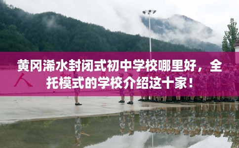 黄冈浠水封闭式初中学校哪里好，全托模式的学校介绍这十家！