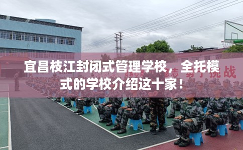 宜昌枝江封闭式管理学校，全托模式的学校介绍这十家！