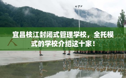 宜昌枝江封闭式管理学校，全托模式的学校介绍这十家！