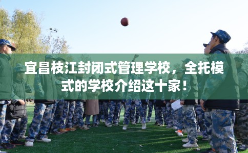 宜昌枝江封闭式管理学校，全托模式的学校介绍这十家！