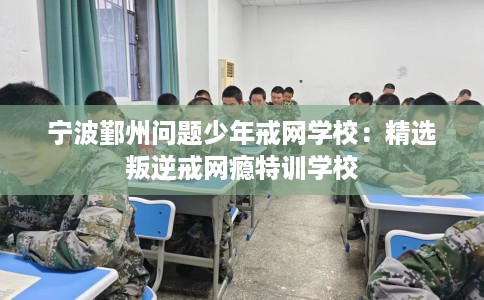 宁波鄞州问题少年戒网学校：精选叛逆戒网瘾特训学校