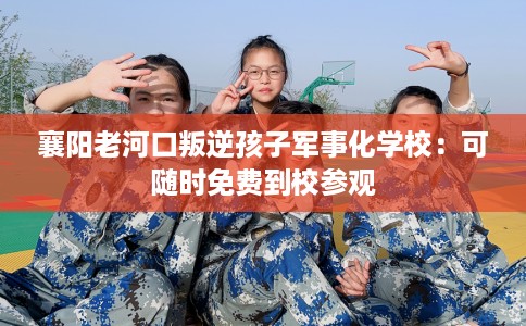 襄阳老河口叛逆孩子军事化学校：可随时免费到校参观