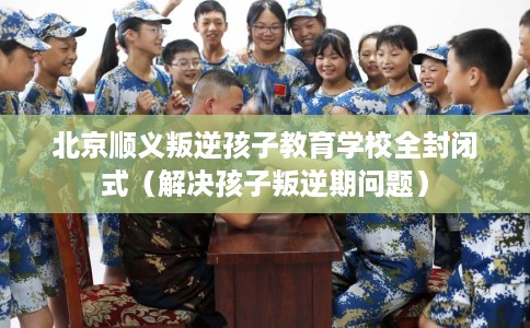北京顺义叛逆孩子教育学校全封闭式（解决孩子叛逆期问题）