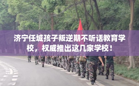 济宁任城孩子叛逆期不听话教育学校，权威推出这几家学校！