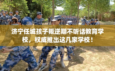 济宁任城孩子叛逆期不听话教育学校，权威推出这几家学校！