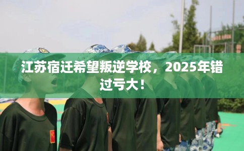 江苏宿迁希望叛逆学校,2025年错过亏大! 江苏宿迁希望叛逆学校,2025年错过亏大!