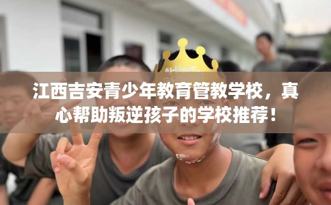 江西吉安青少年教育管教学校,真心帮助叛逆孩子的学校推荐! 江西吉安青少年教育管教学校,真心帮助叛逆孩子的学校推荐!