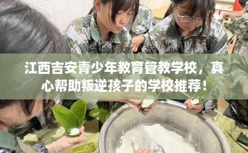 江西吉安青少年教育管教学校,真心帮助叛逆孩子的学校推荐! 江西吉安青少年教育管教学校,真心帮助叛逆孩子的学校推荐!