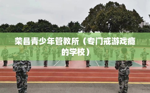 荣昌青少年管教所（专门戒游戏瘾的学校）