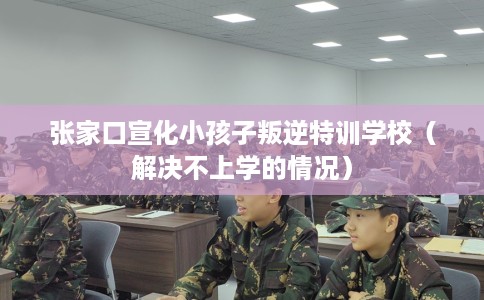 张家口宣化小孩子叛逆特训学校（解决不上学的情况）