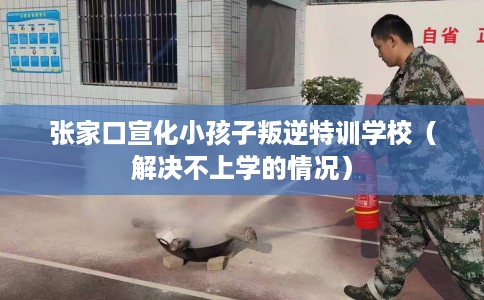 张家口宣化小孩子叛逆特训学校（解决不上学的情况）
