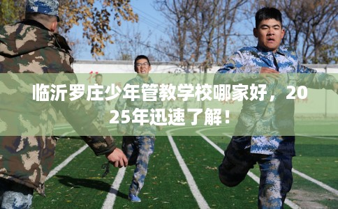 临沂罗庄少年管教学校哪家好，2025年迅速了解！