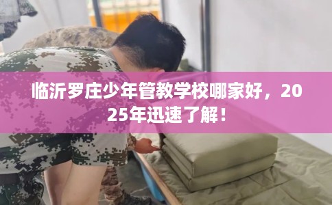临沂罗庄少年管教学校哪家好，2025年迅速了解！